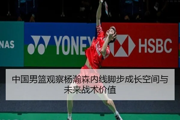 中国男篮观察杨瀚森内线脚步成长空间与未来战术价值