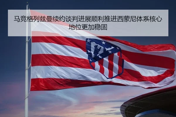 马竞格列兹曼续约谈判进展顺利推进西蒙尼体系核心地位更加稳固