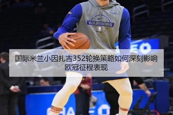国际米兰小因扎吉352轮换策略如何深刻影响欧冠征程表现 | leyu