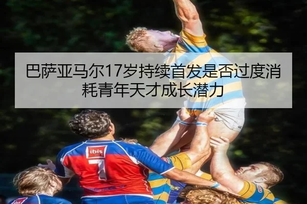 巴萨亚马尔17岁持续首发是否过度消耗青年天才成长潜力 | leyu