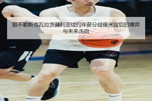 那不勒斯克瓦拉茨赫利亚续约年薪分歧曝光背后的博弈与未来走向 | leyu