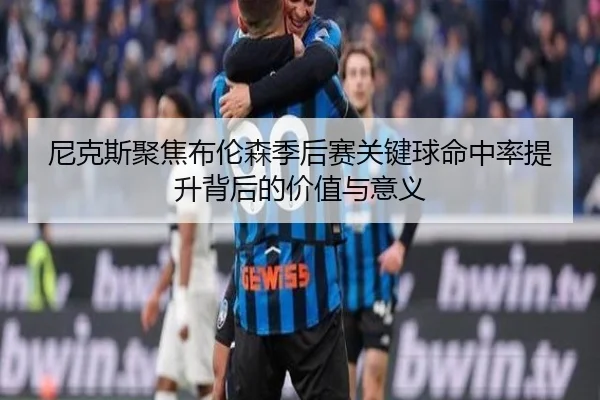 尼克斯聚焦布伦森季后赛关键球命中率提升背后的价值与意义 | leyu