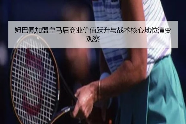 姆巴佩加盟皇马后商业价值跃升与战术核心地位演变观察