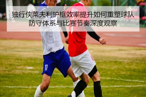 独行侠莱夫利护框效率提升如何重塑球队防守体系与比赛节奏深度观察 | leyu