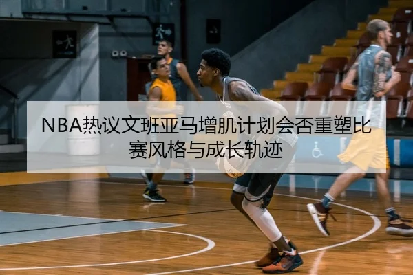 NBA热议文班亚马增肌计划会否重塑比赛风格与成长轨迹 | leyu
