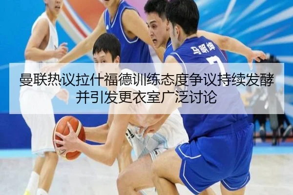 曼联热议拉什福德训练态度争议持续发酵并引发更衣室广泛讨论 | leyu